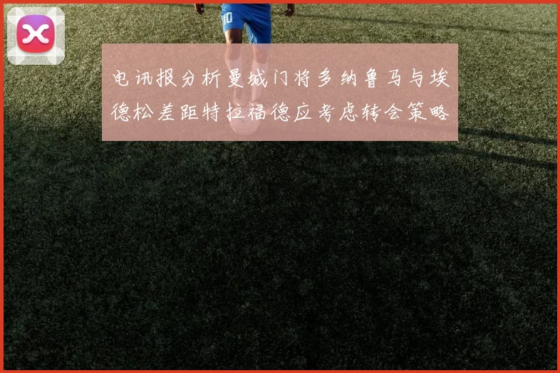 电讯报分析曼城门将多纳鲁马与埃德松差距特拉福德应考虑转会策略
