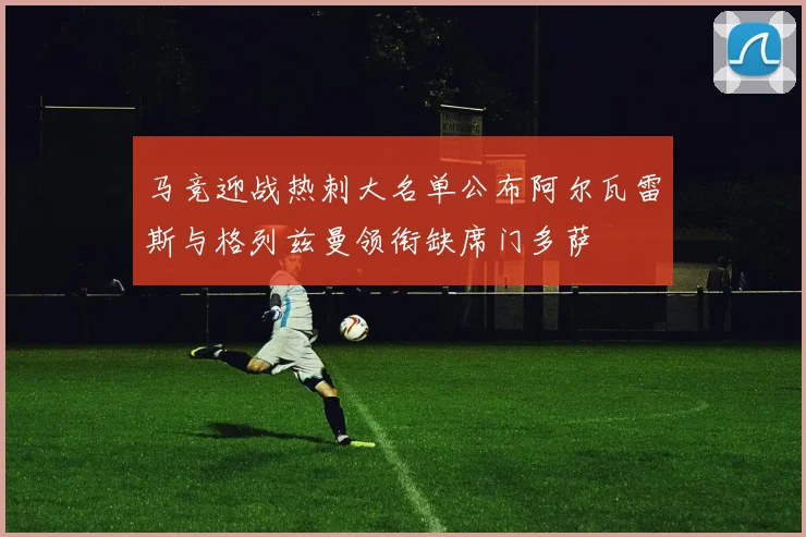 马竞迎战热刺大名单公布阿尔瓦雷斯与格列兹曼领衔缺席门多萨