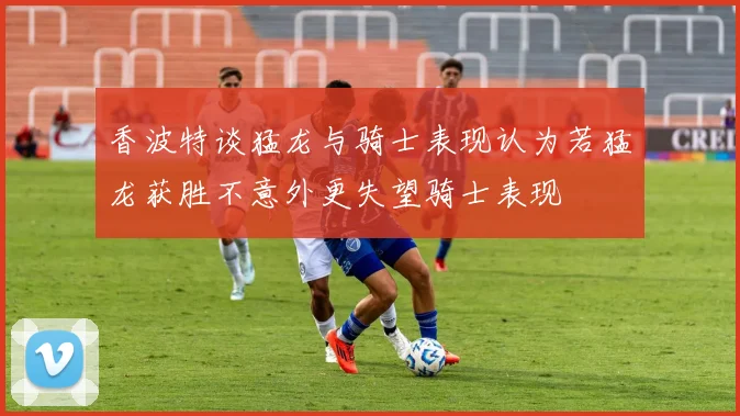 香波特谈猛龙与骑士表现认为若猛龙获胜不意外更失望骑士表现