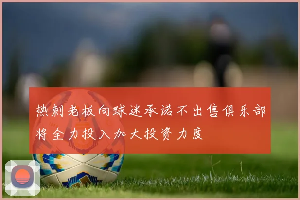 热刺老板向球迷承诺不出售俱乐部将全力投入加大投资力度