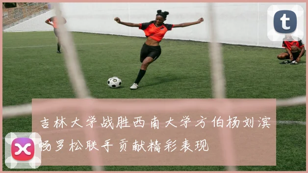 吉林大学战胜西南大学方伯杨刘滨畅罗松联手贡献精彩表现
