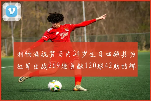 利物浦祝贺马内34岁生日回顾其为红军出战269场贡献120球42助的辉煌历程