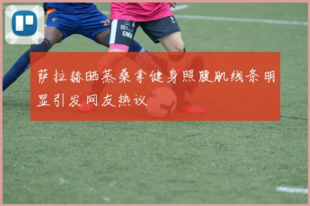萨拉赫晒蒸桑拿健身照腹肌线条明显引发网友热议
