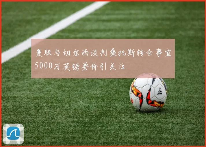 曼联与切尔西谈判桑托斯转会事宜5000万英镑要价引关注