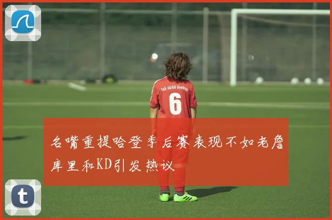 名嘴重提哈登季后赛表现不如老詹库里和KD引发热议