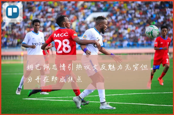 姆巴佩恋情引热议女友魅力无穷但分手在即成焦点