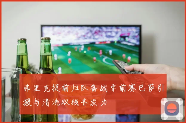 弗里克提前归队备战季前赛巴萨引援与清洗双线齐发力