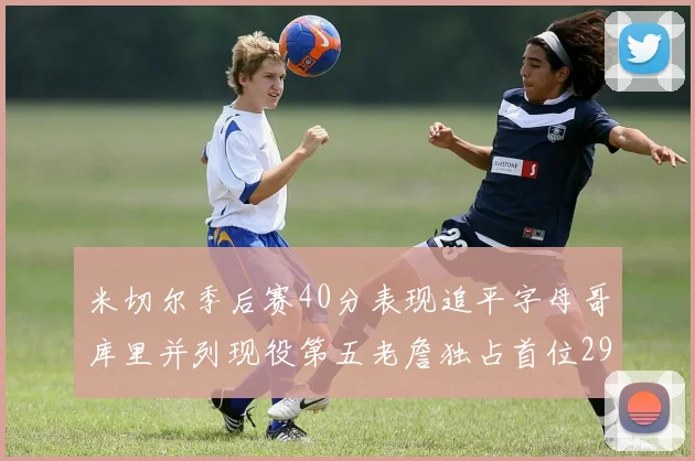 米切尔季后赛40分表现追平字母哥库里并列现役第五老詹独占首位29次记录