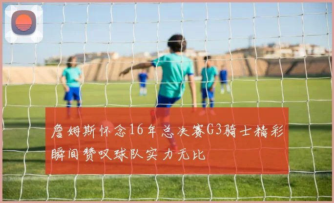 詹姆斯怀念16年总决赛G3骑士精彩瞬间赞叹球队实力无比
