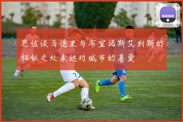 恩佐谈马德里与布宜诺斯艾利斯的相似之处表达对城市的喜爱