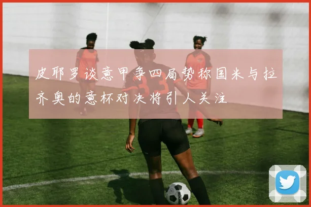 皮耶罗谈意甲争四局势称国米与拉齐奥的意杯对决将引人关注