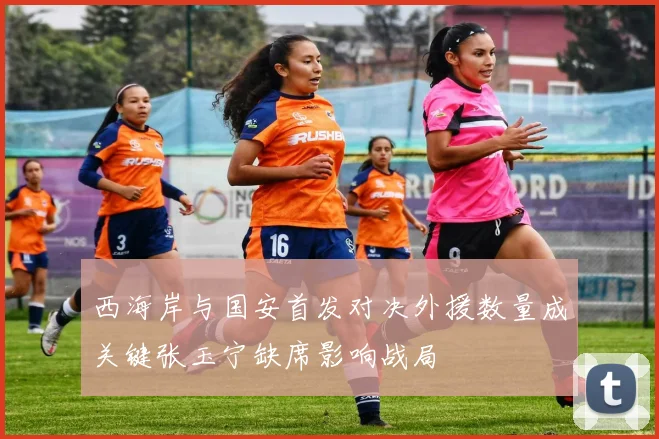 西海岸与国安首发对决外援数量成关键张玉宁缺席影响战局