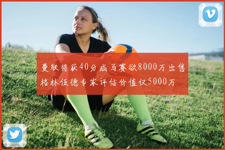 曼联将获40分成马赛欲8000万出售格林伍德专家评估价值仅5000万